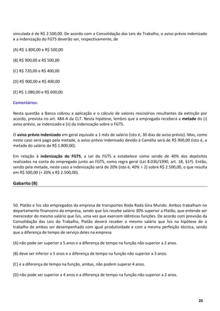 3
20
vinculada é de R$ 2.500,00. De acordo com a Consolidação das Leis do Trabalho, o aviso prévio indenizado
e a indenização do FGTS deverão ser, respectivamente, de
(A) R$ 1.800,00 e R$ 500,00
(B) R$ 900,00 e R$ 500,00
(C) R$ 720,00 e R$ 400,00
(D) R$ 900,00 e R$ 400,00
(E) R$ 1.080,00 e R$ 600,00
Comentários:
Nesta questão a Banca cobrou a aplicação e o cálculo de valores rescisórios resultantes da extinção por
acordo, prevista no art. 484-A da CLT. Nesta hipótese, lembro que a empregada receberá a metade do (i)
aviso prévio, se indenizado e (ii) da indenização sobre o FGTS.
O aviso prévio indenizado em geral equivale a 1 mês de salário (isto é, 30 dias de aviso prévio). Mas, como
neste caso será pago pela metade, o aviso prévio indenizado devido à Camélia será de R$ 900,00 (isto é, a
metade do salário de R$ 1.800,00).
Em relação à indenização do FGTS, a Lei do FGTS a estabelece como sendo de 40% dos depósitos
realizados na conta do empregado junto ao FGTS, como regra geral (Lei 8.036/1990, art. 18, §1º). Então,
sendo pela metade, neste caso a indenização será de 20% (isto é, 40% ÷ 2) sobre R$ 2.500,00, o que resulta
em R$ 500,00 (= 20% x R$ 2.500,00).
Gabarito (B)
50. Platão e Ísis são empregados da empresa de transportes Roda Roda Gira Mundo. Ambos trabalham no
departamento financeiro da empresa, sendo que Ísis recebe salário 30% superior a Platão, que entende ser
merecedor do mesmo salário que Ísis, uma vez que exercem idênticas funções. De acordo com previsão da
Consolidação das Leis do Trabalho, Platão deverá receber o mesmo salário que Ísis na hipótese de o
trabalho de ambos ser desempenhado com igual produtividade e com a mesma perfeição técnica, sendo
que a diferença de tempo de serviço deles na empresa
(A) não pode ser superior a 5 anos e a diferença de tempo na função não superior a 2 anos.
(B) deve ser inferior a 5 anos e a diferença de tempo na função não superior a 3 anos.
(C) e a diferença de tempo na função, ambas, não podem superar 4 anos.
(D) não pode ser superior a 4 anos e a diferença de tempo na função não superior a 2 anos.
 