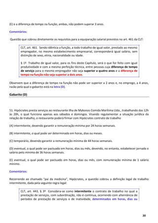 4
20
(E) e a diferença de tempo na função, ambas, não podem superar 3 anos.
Comentários:
Questão que cobrou diretamente os requisitos para a equiparação salarial previstos no art. 461 da CLT:
CLT, art. 461. Sendo idêntica a função, a todo trabalho de igual valor, prestado ao mesmo
empregador, no mesmo estabelecimento empresarial, corresponderá igual salário, sem
distinção de sexo, etnia, nacionalidade ou idade.
§ 1º Trabalho de igual valor, para os fins deste Capítulo, será o que for feito com igual
produtividade e com a mesma perfeição técnica, entre pessoas cuja diferença de tempo
de serviço para o mesmo empregador não seja superior a quatro anos e a diferença de
tempo na função não seja superior a dois anos.
Observem que a diferença de tempo na função não pode ser superior a 2 anos e, no emprego, a 4 anos,
razão pela qual o gabarito está na letra (D).
Gabarito (D)
51. Hipócrates presta serviços ao restaurante Ilha de Mykonos Comida Marítima Ltda., trabalhando das 12h
às 20h, o qual funciona apenas aos sábados e domingos. Visando regulamentar a situação jurídica da
relação de trabalho, o restaurante poderá firmar com Hipócrates contrato de trabalho
(A) intermitente, devendo garantir a remuneração mínima por 24 horas semanais.
(B) intermitente, o qual pode ser determinado em horas, dias ou meses.
(C) temporário, devendo garantir a remuneração mínima de 44 horas semanais.
(D) eventual, o qual pode ser pactuado em horas, dias ou mês, devendo, no entanto, estabelecer jornada e
salário pelo mínimo de 36 horas semanais.
(E) eventual, o qual pode ser pactuado em horas, dias ou mês, com remuneração mínima de 1 salário
mínimo.
Comentários:
Recorrendo ao chamado "pai da medicina", Hipócrates, a questão cobrou a definição legal de trabalho
intermitente, dada pela seguinte regra legal:
CLT, art. 443, § 3º Considera-se como intermitente o contrato de trabalho no qual a
prestação de serviços, com subordinação, não é contínua, ocorrendo com alternância de
períodos de prestação de serviços e de inatividade, determinados em horas, dias ou
 