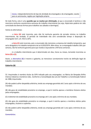5
20
meses, independentemente do tipo de atividade do empregado e do empregador, exceto
para os aeronautas, regidos por legislação própria.
De toda forma, esta é uma questão que se resolve por eliminação, já que o enunciado é lacônico e não
menciona nenhuma característica exclusiva do trabalho intermitente (ou seja, Hipócrates poderia ter sido
contratado de diversas formas para trabalhar aos sábados e domingos).
Vamos às alternativas:
- a letra (A) está incorreta, pois não há nenhuma garantia de jornada mínima no trabalho
intermitente. Na verdade, O período de inatividade não será considerado tempo à disposição do
empregador (CLT, art. 452-A, §5º);
- a letra (C) está incorreta, pois o enunciado não menciona a empresa de trabalho temporário, que
seria obrigatória no trabalho temporário da Lei 6.019/1974. Além disso, se o empregado trabalha 16hs por
semana, não há nenhuma garantia para que receba o equivalente a 44 horas semanais.
- é o trabalho intermitente que é determinado em dias, horas ou meses, tornando incorretas as
letras (D) e (E).
Assim, a alternativa (B) é mesmo o gabarito, ao mencionar corretamente trecho da definição legal do
trabalho intermitente.
Gabarito (B)
52. Arquimedes é membro titular da CIPA indicado pelo seu empregador, na fábrica de lâmpadas Brilho
Intenso Indústria e Comércio Ltda.. Conforme a Consolidação das Leis do Trabalho e a Constituição Federal
de 1988, Arquimedes
(A) não poderá sofrer despedida arbitrária, tendo seu emprego garantido até 2 anos após o término do seu
mandato.
(B) não goza de estabilidade provisória no emprego, a qual é restrita apenas a membros titulares eleitos
pelos empregados.
(C) é detentor de estabilidade provisória no emprego até 1 ano após o término do seu mandato.
(D) não goza de estabilidade provisória no emprego, a qual é restrita apenas a membros eleitos pelos
empregados, titulares e suplentes.
(E) não poderá sofrer despedida arbitrária, tendo seu emprego garantido até 1 ano após o término do seu
mandato.
Comentários:
 