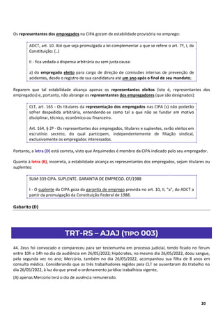6
20
Os representantes dos empregados na CIPA gozam de estabilidade provisória no emprego:
ADCT, art. 10. Até que seja promulgada a lei complementar a que se refere o art. 7º, I, da
Constituição: (..)
II - fica vedada a dispensa arbitrária ou sem justa causa:
a) do empregado eleito para cargo de direção de comissões internas de prevenção de
acidentes, desde o registro de sua candidatura até um ano após o final de seu mandato;
Reparem que tal estabilidade alcança apenas os representantes eleitos (isto é, representantes dos
empregados) e, portanto, não abrange os representantes dos empregadores (que são designados):
CLT, art. 165 - Os titulares da representação dos empregados nas CIPA (s) não poderão
sofrer despedida arbitrária, entendendo-se como tal a que não se fundar em motivo
disciplinar, técnico, econômico ou financeiro.
Art. 164, § 2º - Os representantes dos empregados, titulares e suplentes, serão eleitos em
escrutínio secreto, do qual participem, independentemente de filiação sindical,
exclusivamente os empregados interessados.
Portanto, a letra (D) está correta, visto que Arquimedes é membro da CIPA indicado pelo seu empregador.
Quanto à letra (B), incorreta, a estabilidade alcança os representantes dos empregados, sejam titulares ou
suplentes:
SUM-339 CIPA. SUPLENTE. GARANTIA DE EMPREGO. CF/1988
I - O suplente da CIPA goza da garantia de emprego prevista no art. 10, II, "a", do ADCT a
partir da promulgação da Constituição Federal de 1988.
Gabarito (D)
TRT-RS – AJAJ (TIPO 003)
44. Zeus foi convocado e compareceu para ser testemunha em processo judicial, tendo ficado no fórum
entre 10h e 14h no dia da audiência em 26/05/2022; Hipócrates, no mesmo dia 26/05/2022, doou sangue,
pela segunda vez no ano; Mercúrio, também no dia 26/05/2022, acompanhou sua filha de 8 anos em
consulta médica. Considerando que os três trabalhadores regidos pela CLT se ausentaram do trabalho no
dia 26/05/2022, à luz do que prevê o ordenamento jurídico trabalhista vigente,
(A) apenas Mercúrio terá o dia de ausência remunerado.
 
