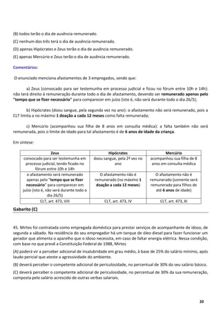 7
20
(B) todos terão o dia de ausência remunerado.
(C) nenhum dos três terá o dia de ausência remunerado.
(D) apenas Hipócrates e Zeus terão o dia de ausência remunerado.
(E) apenas Mercúrio e Zeus terão o dia de ausência remunerado.
Comentários:
O enunciado menciona afastamentos de 3 empregados, sendo que:
a) Zeus (convocado para ser testemunha em processo judicial e ficou no fórum entre 10h e 14h):
não terá direito à remuneração durante todo o dia de afastamento, devendo ser remunerado apenas pelo
"tempo que se fizer necessário" para comparecer em juízo (isto é, não será durante todo o dia 26/5);
b) Hipócrates (doou sangue, pela segunda vez no ano): o afastamento não será remunerado, pois a
CLT limita a no máximo 1 doação a cada 12 meses como falta remunerada;
c) Mercúrio (acompanhou sua filha de 8 anos em consulta médica): a falta também não será
remunerada, pois o limite de idade para tal afastamento é de 6 anos de idade da criança.
Em síntese:
Zeus Hipócrates Mercúrio
convocado para ser testemunha em
processo judicial, tendo ficado no
fórum entre 10h e 14h
doou sangue, pela 2ª vez no
ano
acompanhou sua filha de 8
anos em consulta médica
o afastamento será remunerado
apenas pelo "tempo que se fizer
necessário" para comparecer em
juízo (isto é, não será durante todo o
dia 26/5)
O afastamento não é
remunerado (no máximo 1
doação a cada 12 meses)
O afastamento não é
remunerado (somente será
remunerado para filhos de
até 6 anos de idade)
CLT, art. 473, VIII CLT, art. 473, IV CLT, art. 473, XI
Gabarito (C)
45. Mirtes foi contratada como empregada doméstica para prestar serviços de acompanhante de idoso, de
segunda a sábado. Na residência do seu empregador há um tanque de óleo diesel para fazer funcionar um
gerador que alimenta o aparelho que o idoso necessita, em caso de faltar energia elétrica. Nessa condição,
com base no que prevê a Constituição Federal de 1988, Mirtes
(A) poderá vir a perceber adicional de insalubridade em grau médio, à base de 25% do salário mínimo, após
laudo pericial que ateste a agressividade do ambiente.
(B) deverá perceber o competente adicional de periculosidade, no percentual de 30% do seu salário básico.
(C) deverá perceber o competente adicional de periculosidade, no percentual de 30% da sua remuneração,
composta pelo salário acrescido de outras verbas salariais.
 