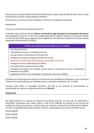 8
20
(D) poderá vir a perceber adicional de insalubridade em grau médio, à base de 30% do salário mínimo, após
laudo pericial que ateste a agressividade do ambiente.
(E) não fará jus ao adicional de periculosidade, em face de ser trabalhadora doméstica.
Comentários:
A meu ver a questão mais complexa desta prova!
A questão exigiu conhecimento dos direitos constitucionais não estendidos aos empregados domésticos
pelo parágrafo único do art. 7º da CF (com redação dada pela EC 72/2013). Valendo-me do quadro inserido
no material PDF, lembro que os seguintes direitos não foram estendidos aos domésticos (nem pela redação
original da CF/88 nem pela EC 72/2013):
Direitos que continuam não elencados no art. 7º, § único
- Piso salarial (inciso V)
- Participação nos lucros ou resultados (inciso XI)
- Jornada máxima 6 horas/dia para TIR (inciso XIV)
- Proteção ao mercado de trabalho da mulher (inciso XX)
- Adicional de insalubridade, periculosidade e penosidade (inciso XXIII)
- Proteção em face da automação (inciso XXVII)
- Prescrição bienal e quinquenal (inciso XXIX)
- Proibição de distinção entre trabalho manual, técnico e intelectual ou entre os profissionais
respectivos (inciso XXXII)
- Igualdade de direitos entre empregado e trabalhador avulso (inciso XXXIV)
Percebam que, dos pouquíssimos direitos constitucionais não estendidos aos domésticos, está o direito ao
"adicional de remuneração para as atividades penosas, insalubres ou perigosas" (art. 7º, XXIII).
Portanto, como Mirtes é empregada doméstica, não fará jus ao adicional de periculosidade ou
insalubridade, de modo que o gabarito encontra-se na letra (E).
Gabarito (E)
46. Platão trabalhou na empresa de alimentos processados Churrasco no Pote Ltda. de 10/01/2014 a
10/12/2021, percebendo como último salário o valor de R$ 3.000,00. Na rescisão do seu contrato de
trabalho por iniciativa da empresa, a mesma optou por indenizar o aviso prévio de Platão. Nessa hipótese,
com base na legislação federal que disciplina a matéria, a indenização do aviso prévio de Platão será de
(A) R$ 6.000,00
(B) R$ 3.000,00
(C) R$ 5.400,00
 