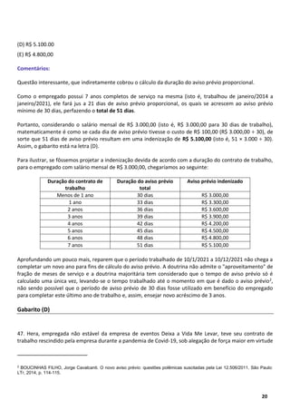 9
20
(D) R$ 5.100.00
(E) R$ 4.800,00
Comentários:
Questão interessante, que indiretamente cobrou o cálculo da duração do aviso prévio proporcional.
Como o empregado possui 7 anos completos de serviço na mesma (isto é, trabalhou de janeiro/2014 a
janeiro/2021), ele fará jus a 21 dias de aviso prévio proporcional, os quais se acrescem ao aviso prévio
mínimo de 30 dias, perfazendo o total de 51 dias.
Portanto, considerando o salário mensal de R$ 3.000,00 (isto é, R$ 3.000,00 para 30 dias de trabalho),
matematicamente é como se cada dia de aviso prévio tivesse o custo de R$ 100,00 (R$ 3.000,00 ÷ 30), de
sorte que 51 dias de aviso prévio resultam em uma indenização de R$ 5.100,00 (isto é, 51 × 3.000 ÷ 30).
Assim, o gabarito está na letra (D).
Para ilustrar, se fôssemos projetar a indenização devida de acordo com a duração do contrato de trabalho,
para o empregado com salário mensal de R$ 3.000,00, chegaríamos ao seguinte:
Duração do contrato de
trabalho
Duração do aviso prévio
total
Aviso prévio indenizado
Menos de 1 ano 30 dias R$ 3.000,00
1 ano 33 dias R$ 3.300,00
2 anos 36 dias R$ 3.600,00
3 anos 39 dias R$ 3.900,00
4 anos 42 dias R$ 4.200,00
5 anos 45 dias R$ 4.500,00
6 anos 48 dias R$ 4.800,00
7 anos 51 dias R$ 5.100,00
Aprofundando um pouco mais, reparem que o período trabalhado de 10/1/2021 a 10/12/2021 não chega a
completar um novo ano para fins de cálculo do aviso prévio. A doutrina não admite o "aproveitamento" de
fração de meses de serviço e a doutrina majoritária tem considerado que o tempo de aviso prévio só é
calculado uma única vez, levando-se o tempo trabalhado até o momento em que é dado o aviso prévio2,
não sendo possível que o período de aviso prévio de 30 dias fosse utilizado em benefício do empregado
para completar este último ano de trabalho e, assim, ensejar novo acréscimo de 3 anos.
Gabarito (D)
47. Hera, empregada não estável da empresa de eventos Deixa a Vida Me Levar, teve seu contrato de
trabalho rescindido pela empresa durante a pandemia de Covid-19, sob alegação de força maior em virtude
2
BOUCINHAS FILHO, Jorge Cavalcanti. O novo aviso prévio: questões polêmicas suscitadas pela Lei 12.506/2011. São Paulo:
LTr, 2014, p. 114-115.
 