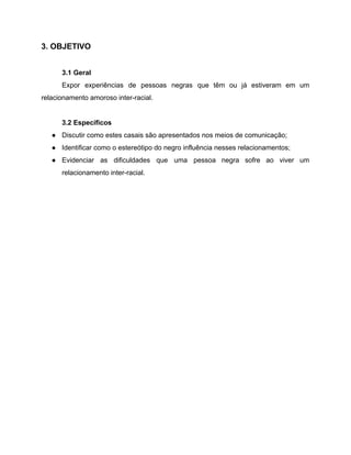 3. OBJETIVO
3.1 Geral
Expor experiências de pessoas negras que têm ou já estiveram em um
relacionamento amoroso inter-racial.
3.2 Específicos
● Discutir como estes casais são apresentados nos meios de comunicação;
● Identificar como o estereótipo do negro influência nesses relacionamentos;
● Evidenciar as dificuldades que uma pessoa negra sofre ao viver um
relacionamento inter-racial.
 