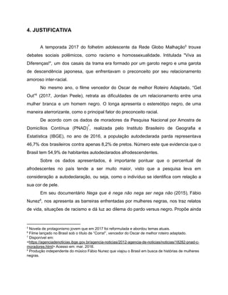 4. JUSTIFICATIVA
A temporada 2017 do folhetim adolescente da Rede Globo Malhação trouxe5
debates sociais polêmicos, como racismo e homossexualidade. Intitulada "Viva as
Diferenças!", um dos casais da trama era formado por um garoto negro e uma garota
de descendência japonesa, que enfrentavam o preconceito por seu relacionamento
amoroso inter-racial.
No mesmo ano, o filme vencedor do Oscar de melhor Roteiro Adaptado, ​“Get
Out” (2017, Jordan Peele), retrata as dificuldades de um relacionamento entre uma6
mulher branca e um homem negro. O longa apresenta o estereótipo negro, de uma
maneira aterrorizante, como o principal fator do preconceito racial.
De acordo com os dados de moradores da Pesquisa Nacional por Amostra de
Domicílios Contínua (PNAD) , realizada pelo Instituto Brasileiro de Geografia e
7
Estatística (IBGE), no ano de 2016, a população autodeclarada parda representava
46,7% dos brasileiros contra apenas 8,2% de pretos. Número este que evidencia que o
Brasil tem 54,9% de habitantes autodeclarados afrodescendentes.
Sobre os dados apresentados, é importante pontuar que o percentual de
afrodescentes no país tende a ser muito maior, visto que a pesquisa leva em
consideração a autodeclaração, ou seja, como o indivíduo se identifica com relação a
sua cor de pele.
Em seu documentário ​Nega que é nega não nega ser nega não (2015), Fábio
Nunez , nos apresenta as barreiras enfrentadas por mulheres negras, nos traz relatos8
de vida, situações de racismo e dá luz ao dilema do pardo versus negro. Propõe ainda
5
Novela de protagonismo jovem que em 2017 foi reformulada e abordou temas atuais.
6
Filme lançado no Brasil sob o título de “Corra!”, vencedor do Oscar de melhor roteiro adaptado.
7
Disponível em:
<​https://agenciadenoticias.ibge.gov.br/agencia-noticias/2012-agencia-de-noticias/noticias/18282-pnad-c-
moradores.html​> Acesso em: mar. 2018.
8
Produção independente do músico Fábio Nunez que viajou o Brasil em busca de histórias de mulheres
negras.
 