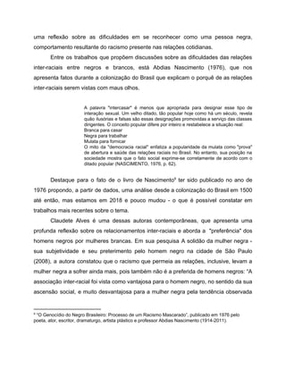 uma reflexão sobre as dificuldades em se reconhecer como uma pessoa negra,
comportamento resultante do racismo presente nas relações cotidianas.
Entre os trabalhos que propõem discussões sobre as dificuldades das relações
inter-raciais entre negros e brancos, está Abdias Nascimento (1976), que nos
apresenta fatos durante a colonização do Brasil que explicam o porquê de as relações
inter-raciais serem vistas com maus olhos.
A palavra "intercasar" é menos que apropriada para designar esse tipo de
interação sexual. Um velho ditado, tão popular hoje como há um século, revela
quão ilusórias e falsas são essas designações promovidas a serviço das classes
dirigentes. O conceito popular difere por inteiro e restabelece a situação real:
Branca para casar
Negra para trabalhar
Mulata para fornicar
O mito da "democracia racial" enfatiza a popularidade da mulata como "prova"
de abertura e saúde das relações raciais no Brasil. No entanto, sua posição na
sociedade mostra que o fato social exprime-se corretamente de acordo com o
ditado popular (NASCIMENTO, 1976, p. 62).
Destaque para o fato de o livro de Nascimento ter sido publicado no ano de9
1976 propondo, a partir de dados, uma análise desde a colonização do Brasil em 1500
até então, mas estamos em 2018 e pouco mudou - o que é possível constatar em
trabalhos mais recentes sobre o tema.
Claudete Alves é uma dessas autoras contemporâneas, que apresenta uma
profunda reflexão sobre os relacionamentos inter-raciais e aborda a "preferência" dos
homens negros por mulheres brancas. Em sua pesquisa A solidão da mulher negra -
sua subjetividade e seu preterimento pelo homem negro na cidade de São Paulo
(2008), a autora constatou que o racismo que permeia as relações, inclusive, levam a
mulher negra a sofrer ainda mais, pois também não é a preferida de homens negros: “A
associação inter-racial foi vista como vantajosa para o homem negro, no sentido da sua
ascensão social, e muito desvantajosa para a mulher negra pela tendência observada
9
“O Genocídio do Negro Brasileiro: Processo de um Racismo Mascarado”, publicado em 1976 pelo
poeta, ator, escritor, dramaturgo, artista plástico e professor Abdias Nascimento (1914-2011).
 