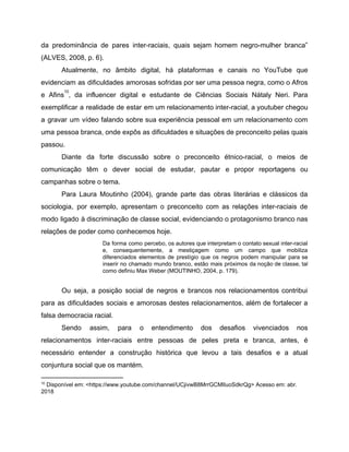 da predominância de pares inter-raciais, quais sejam homem negro-mulher branca”
(ALVES, 2008, p. 6).
Atualmente, no âmbito digital, há plataformas e canais no YouTube que
evidenciam as dificuldades amorosas sofridas por ser uma pessoa negra, como o Afros
e Afins , da influencer digital e estudante de Ciências Sociais Nátaly Neri. Para
10
exemplificar a realidade de estar em um relacionamento inter-racial, a youtuber chegou
a gravar um vídeo falando sobre sua experiência pessoal em um relacionamento com
uma pessoa branca, onde expôs as dificuldades e situações de preconceito pelas quais
passou.
Diante da forte discussão sobre o preconceito étnico-racial, o meios de
comunicação têm o dever social de estudar, pautar e propor reportagens ou
campanhas sobre o tema.
Para Laura Moutinho (2004), grande parte das obras literárias e clássicos da
sociologia, por exemplo, apresentam o preconceito com as relações inter-raciais de
modo ligado à discriminação de classe social, evidenciando o protagonismo branco nas
relações de poder como conhecemos hoje.
Da forma como percebo, os autores que interpretam o contato sexual inter-racial
e, consequentemente, a mestiçagem como um campo que mobiliza
diferenciados elementos de prestígio que os negros podem manipular para se
inserir no chamado mundo branco, estão mais próximos da noção de classe, tal
como definiu Max Weber (MOUTINHO, 2004, p. 179).
Ou seja, a posição social de negros e brancos nos relacionamentos contribui
para as dificuldades sociais e amorosas destes relacionamentos, além de fortalecer a
falsa democracia racial.
Sendo assim, para o entendimento dos desafios vivenciados nos
relacionamentos inter-raciais entre pessoas de peles preta e branca, antes, é
necessário entender a construção histórica que levou a tais desafios e a atual
conjuntura social que os mantém.
10
Disponível em: <https://www.youtube.com/channel/UCjivwB8MrrGCMlIuoSdkrQg> Acesso em: abr.
2018
 