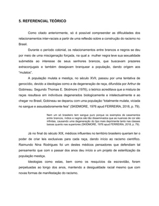 5. REFERENCIAL TEÓRICO
Como citado anteriormente, só é possível compreender as dificuldades dos
relacionamentos inter-raciais a partir de uma reflexão sobre a construção do racismo no
Brasil.
Durante o período colonial, os relacionamentos entre brancos e negros se deu
por meio de uma miscigenação forçada, na qual a mulher negra teve sua sexualidade
submetida ao interesse de seus senhores brancos, que buscavam prazeres
extraconjugais e também desejavam branquear a população, dando origem aos
“mulatos”.
A população mulata e mestiça, no século XVII, passou por uma tentativa de
genocídio, devido a ideologias como a de degeneração de raça, difundida por Arthur de
Gobineau. Segundo Thomas E. Skidmore (1976), o teórico acreditava que a mistura de
raças resultava em indivíduos degenerados biologicamente e intelectualmente e ao
chegar no Brasil, Gobineau se deparou com uma população “totalmente mulata, viciada
no sangue e assustadoramente feia” (SKIDMORE, 1976 apud FERREIRA, 2018, p. 79).
Nem um só brasileiro tem sangue puro porque os exemplos de casamentos
entre brancos, índios e negros são tão disseminados que as nuances de cor são
infinitas, causando uma degeneração do tipo mais deprimente tanto nas classes
baixas quanto nas superiores (SKIDMORE, 1976 apud FERREIRA, 2018, p. 79).
Já no final do século XIX, médicos influentes no território brasileiro queriam ter o
poder de criar leis exclusivas para cada raça, dando início ao racismo científico.
Raimundo Nina Rodrigues foi um destes médicos pensadores que defendiam tal
pensamento que com o passar dos anos deu início a um projeto de esterilização da
população mestiça.
Ideologias como estas, bem como os resquícios da escravidão, foram
perpetuadas ao longo dos anos, mantendo a desigualdade racial mesmo que com
novas formas de manifestação do racismo.
 