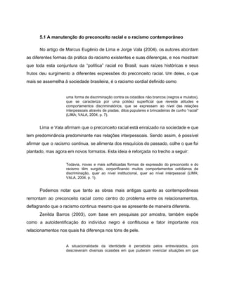 5.1 A manutenção do preconceito racial e o racismo contemporâneo
No artigo de Marcus Eugênio de Lima e Jorge Vala (2004), os autores abordam
as diferentes formas da prática do racismo existentes e suas diferenças, e nos mostram
que toda esta conjuntura da “política” racial no Brasil, suas raízes históricas e seus
frutos deu surgimento a diferentes expressões do preconceito racial. Um deles, o que
mais se assemelha à sociedade brasileira, é o racismo cordial definido como
uma forma de discriminação contra os cidadãos não brancos (negros e mulatos),
que se caracteriza por uma polidez superficial que reveste atitudes e
comportamentos discriminatórios, que se expressam ao nível das relações
interpessoais através de piadas, ditos populares e brincadeiras de cunho “racial”
(LIMA; VALA, 2004, p. 7).
Lima e Vala afirmam que o preconceito racial está enraizado na sociedade e que
tem predominância predominante nas relações interpessoais. Sendo assim, é possível
afirmar que o racismo continua, se alimenta dos resquícios do passado, colhe o que foi
plantado, mas agora em novos formatos. Esta ideia é reforçada no trecho a seguir:
Todavia, novas e mais sofisticadas formas de expressão do preconceito e do
racismo têm surgido, corporificando muitos comportamentos cotidianos de
discriminação, quer ao nível institucional, quer ao nível interpessoal (LIMA;
VALA, 2004, p. 1).
Podemos notar que tanto as obras mais antigas quanto as contemporâneas
remontam ao preconceito racial como centro do problema entre os relacionamentos,
deflagrando que o racismo continua mesmo que se apresente de maneira diferente.
Zenilda Barros (2003), com base em pesquisas por amostra, também expõe
como a autoidentificação do indivíduo negro é conflituosa e fator importante nos
relacionamentos nos quais há diferença nos tons de pele.
A situacionalidade da identidade é percebida pelos entrevistados, pois
descreveram diversas ocasiões em que puderam vivenciar situações em que
 