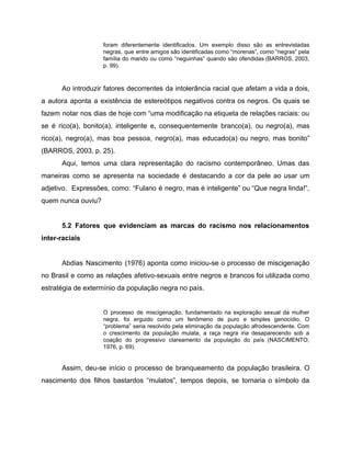 foram diferentemente identificados. Um exemplo disso são as entrevistadas
negras, que entre amigos são identificadas como “morenas”, como “negras” pela
família do marido ou como “neguinhas” quando são ofendidas (BARROS, 2003,
p. 99).
Ao introduzir fatores decorrentes da intolerância racial que afetam a vida a dois,
a autora aponta a existência de estereótipos negativos contra os negros. Os quais se
fazem notar nos dias de hoje com “uma modificação na etiqueta de relações raciais: ou
se é rico(a), bonito(a), inteligente e, consequentemente branco(a), ou negro(a), mas
rico(a), negro(a), mas boa pessoa, negro(a), mas educado(a) ou negro, mas bonito”
(BARROS, 2003, p. 25).
Aqui, temos uma clara representação do racismo contemporâneo. Umas das
maneiras como se apresenta na sociedade é destacando a cor da pele ao usar um
adjetivo. Expressões, como: “Fulano é negro, mas é inteligente” ou “Que negra linda!”,
quem nunca ouviu?
5.2 Fatores que evidenciam as marcas do racismo nos relacionamentos
inter-raciais
Abdias Nascimento (1976) aponta como iniciou-se o processo de miscigenação
no Brasil e como as relações afetivo-sexuais entre negros e brancos foi utilizada como
estratégia de extermínio da população negra no país.
O processo de miscigenação, fundamentado na exploração sexual da mulher
negra, foi erguido como um fenômeno de puro e simples genocídio. O
“problema” seria resolvido pela eliminação da população afrodescendente. Com
o crescimento da população mulata, a raça negra iria desaparecendo sob a
coação do progressivo clareamento da população do país (NASCIMENTO,
1976, p. 69).
Assim, deu-se início o processo de branqueamento da população brasileira. O
nascimento dos filhos bastardos “mulatos”, tempos depois, se tornaria o símbolo da
 