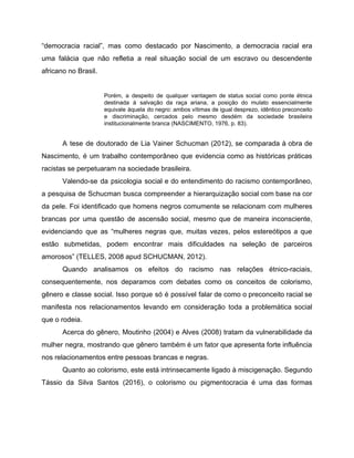 “democracia racial”, mas como destacado por Nascimento, a democracia racial era
uma falácia que não refletia a real situação social de um escravo ou descendente
africano no Brasil.
Porém, a despeito de qualquer vantagem de status social como ponte étnica
destinada à salvação da raça ariana, a posição do mulato essencialmente
equivale àquela do negro: ambos vítimas de igual desprezo, idêntico preconceito
e discriminação, cercados pelo mesmo desdém da sociedade brasileira
institucionalmente branca (NASCIMENTO, 1976, p. 83).
A tese de doutorado de Lia Vainer Schucman (2012), se comparada à obra de
Nascimento, é um trabalho contemporâneo que evidencia como as históricas práticas
racistas se perpetuaram na sociedade brasileira.
Valendo-se da psicologia social e do entendimento do racismo contemporâneo,
a pesquisa de Schucman busca compreender a hierarquização social com base na cor
da pele. Foi identificado que homens negros comumente se relacionam com mulheres
brancas por uma questão de ascensão social, mesmo que de maneira inconsciente,
evidenciando que as ​“mulheres negras que, muitas vezes, pelos estereótipos a que
estão submetidas, podem encontrar mais dificuldades na seleção de parceiros
amorosos” (TELLES, 2008 apud SCHUCMAN, 2012).
Quando analisamos os efeitos do racismo nas relações étnico-raciais,
consequentemente, nos deparamos com debates como os conceitos de colorismo,
gênero e classe social. Isso porque só é possível falar de como o preconceito racial se
manifesta nos relacionamentos levando em consideração toda a problemática social
que o rodeia.
Acerca do gênero, Moutinho (2004) e Alves (2008) tratam da vulnerabilidade da
mulher negra, mostrando que gênero também é um fator que apresenta forte influência
nos relacionamentos entre pessoas brancas e negras.
Quanto ao colorismo, este está intrinsecamente ligado à miscigenação. Segundo
Tássio da Silva Santos (2016), o colorismo ou pigmentocracia é uma das formas
 