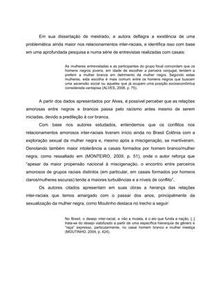 Em sua dissertação de mestrado, a autora deflagra a existência de uma
problemática ainda maior nos relacionamentos inter-raciais, e identifica isso com base
em uma aprofundada pesquisa e numa série de entrevistas realizadas com casais:
As mulheres entrevistadas e as participantes do grupo focal concordam que os
homens negros jovens, em idade de escolher a parceira conjugal, tendem a
preferir a mulher branca em detrimento da mulher negra. Segundo estas
mulheres, esta escolha é mais comum entre os homens negros que buscam
uma ascensão social ou aqueles que já ocupam uma posição socioeconômica
considerada vantajosa (ALVES, 2008, p. 75).
A partir dos dados apresentados por Alves, é possível perceber que as relações
amorosas entre negros e brancos passa pelo racismo antes mesmo de serem
iniciadas, devido a predileção à cor branca.
Com base nos autores estudados, entendemos que os conflitos nos
relacionamentos amorosos inter-raciais tiveram início ainda no Brasil Colônia com a
exploração sexual da mulher negra e, mesmo após a miscigenação, se mantiveram.
Denotando também maior intolerância a casais formados por homem branco/mulher
negra, como ressaltado em (MONTEIRO, 2009, p. 51), onde o autor reforça que
“apesar da maior propensão nacional à miscigenação, o encontro entre parceiros
amorosos de grupos raciais distintos (em particular, em casais formados por homens
claros/mulheres escuras) tende a maiores turbulências e a níveis de conflito”.
Os autores citados apresentam em suas obras a herança das relações
inter-raciais que temos amargado com o passar dos anos, principalmente da
sexualização da mulher negra, como Moutinho destaca no trecho a seguir:
No Brasil, o desejo inter-racial, e não a mulata, é o elo que funda a nação. [..]
trata-se do desejo viabilizado a partir de uma específica hierarquia de gênero e
“raça” expresso, particularmente, no casal homem branco e mulher mestiça
(MOUTINHO, 2004, p. 424).
 