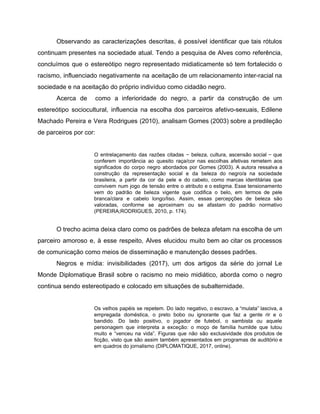 Observando as caracterizações descritas, é possível identificar que tais rótulos
continuam presentes na sociedade atual. Tendo a pesquisa de Alves como referência,
concluímos que o estereótipo negro representado midiaticamente só tem fortalecido o
racismo, influenciado negativamente na aceitação de um relacionamento inter-racial na
sociedade e na aceitação do próprio indivíduo como cidadão negro.
Acerca de como a inferioridade do negro, a partir da construção de um
estereótipo sociocultural, influencia na escolha dos parceiros afetivo-sexuais, Edilene
Machado Pereira e Vera Rodrigues (2010), analisam Gomes (2003) sobre a predileção
de parceiros por cor:
O entrelaçamento das razões citadas − beleza, cultura, ascensão social − que
conferem importância ao quesito raça/cor nas escolhas afetivas remetem aos
significados do corpo negro abordados por Gomes (2003). A autora ressalva a
construção da representação social e da beleza do negro/a na sociedade
brasileira, a partir da cor da pele e do cabelo, como marcas identitárias que
convivem num jogo de tensão entre o atributo e o estigma. Esse tensionamento
vem do padrão de beleza vigente que codifica o belo, em termos de pele
branca/clara e cabelo longo/liso. Assim, essas percepções de beleza são
valoradas, conforme se aproximam ou se afastam do padrão normativo
(PEREIRA;RODRIGUES, 2010, p. 174).
O trecho acima deixa claro como os padrões de beleza afetam na escolha de um
parceiro amoroso e, à esse respeito, Alves elucidou muito bem ao citar os processos
de comunicação como meios de disseminação e manutenção desses padrões.
Negros e mídia: invisibilidades (2017), um dos artigos da série do jornal Le
Monde Diplomatique Brasil sobre o racismo no meio midiático, aborda como o negro
continua sendo estereotipado e colocado em situações de subalternidade.
Os velhos papéis se repetem. Do lado negativo, o escravo, a “mulata” lasciva, a
empregada doméstica, o preto bobo ou ignorante que faz a gente rir e o
bandido. Do lado positivo, o jogador de futebol, o sambista ou aquele
personagem que interpreta a exceção: o moço de família humilde que lutou
muito e “venceu na vida”. Figuras que não são exclusividade dos produtos de
ficção, visto que são assim também apresentados em programas de auditório e
em quadros do jornalismo (DIPLOMATIQUE, 2017, online).
 
