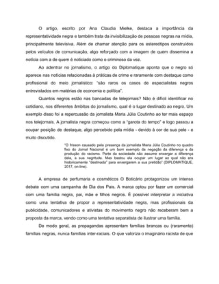 O artigo, escrito por Ana Claudia Mielke, destaca a importância da
representatividade negra e também trata da invisibilização de pessoas negras na mídia,
principalmente televisiva. Além de chamar atenção para os estereótipos construídos
pelos veículos de comunicação, algo reforçado com a imagem de quem dissemina a
notícia com a de quem é noticiado como o criminoso da vez.
Ao adentrar no jornalismo, o artigo do Diplomatique aponta que o negro só
aparece nas notícias relacionadas à práticas de crime e raramente com destaque como
profissional do meio jornalístico: “são raros os casos de especialistas negros
entrevistados em matérias de economia e política”.
Quantos negros estão nas bancadas de telejornais? Não é difícil identificar no
cotidiano, nos diferentes âmbitos do jornalismo, qual é o lugar destinado ao negro. Um
exemplo disso foi a repercussão da jornalista Maria Júlia Coutinho ao ter mais espaço
nos telejornais. A jornalista negra começou como a “garota do tempo” e logo passou a
ocupar posição de destaque, algo percebido pela mídia - devido à cor de sua pele - e
muito discutido.
“O frisson causado pela presença da jornalista Maria Júlia Coutinho no quadro
fixo do Jornal Nacional é um bom exemplo da negação da diferença e da
produção do racismo. Parte da sociedade não assume enxergar a diferença
dela, a sua negritude. Mas bastou ela ocupar um lugar ao qual não era
historicamente “destinada” para enxergarem a sua pretidão” (DIPLOMATIQUE,
2017, on-line).
A empresa de perfumaria e cosméticos O Boticário protagonizou um intenso
debate com uma campanha de Dia dos Pais. A marca optou por fazer um comercial
com uma família negra, pai, mãe e filhos negros. É possível interpretar a iniciativa
como uma tentativa de propor a representatividade negra, mas profissionais da
publicidade, comunicadores e ativistas do movimento negro não receberam bem a
proposta da marca, vendo como uma tentativa separatista de ilustrar uma família.
De modo geral, as propagandas apresentam famílias brancas ou (raramente)
famílias negras, nunca famílias inter-raciais. O que valoriza o imaginário racista de que
 
