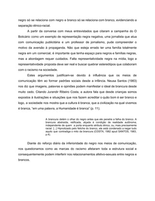 negro só se relaciona com negro e branco só se relaciona com branco, evidenciando a
separação étnico-racial.
A partir da conversa com meus entrevistados que citaram a campanha do O
Boticário como um exemplo de representação negra negativa, uma jornalista que atua
com comunicação publicitária e um professor de jornalismo, pude compreender o
motivo da aversão à propaganda. Não que esteja errado ter uma família totalmente
negra em um comercial, é importante que tenha espaço para negros e famílias negras,
mas a abordagem requer cuidados. Falta representatividade negra na mídia, logo a
representatividade proposta deve ser real e buscar quebrar estereótipos que colaboram
com o racismo na sociedade.
Estes argumentos justificam-se devido à influência que os meios de
comunicação têm ao formar padrões sociais desde a infância. Neusa Santos (1983)
nos diz que imagens, palavras e opiniões podem manifestar o ideal de brancura desde
muito cedo. Citando Jurandir Ribeiro Costa, a autora fala que desde crianças somos
expostos à ilustrações e situações que nos fazem acreditar o quão bom é ser branco e
logo, a sociedade nos mostra que a cultura é branca, que a civilização na qual vivemos
é branca, “em uma palavra, a Humanidade é branca” (p. 11).
A brancura detém o olhar do negro antes que ele penetre a falha do branco. A
brancura abstraída, retificada, alçada à condição de realidade autônoma,
independente de quem a porta enquanto atributo étnico, ou, mais precisamente
racial. [...] Hipnotizado pelo fetiche do branco, ele está condenado a negar tudo
aquilo que contradiga o mito da brancura (COSTA, 1982 apud SANTOS, 1983,
p.4).
Diante do reforço diário da inferioridade do negro nos meios de comunicação,
nos questionamos como as marcas do racismo afetaram toda a estrutura social e
consequentemente podem interferir nos relacionamentos afetivo-sexuais entre negros e
brancos.
 