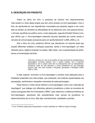 6. DESCRIÇÃO DO PRODUTO
Todos os olhos em mim: a presença do racismo nos relacionamentos
inter-raciais é o título deste projeto que tem como produto um livro-reportagem. Com o
foco de aprofundar-se nas experiências vivenciadas por pessoas negras e em como
elas se sentem ao enfrentar as dificuldades de se relacionar com uma pessoa branca,
o formato escolhido se justifica como o mais adequado, segundo Edvaldo Pereira Lima,
que afirma que o “livro-reportagem preenche lacunas deixadas por outros canais e
veículos de comunicação avançando para um aprofundamento” (LIMA, 2008, p. 4).
Sob a ótica de Lima, podemos afirmar que abordamos um assunto atual que
propõe diferentes análises e enfoques possíveis, sendo o livro-reportagem um meio
eficiente para o objetivo proposto no projeto. Além disso, com a apresentação de perfis,
temos a humanização da fonte.
Toda boa narrativa do real só se justifica se nela encontramos protagonistas e
personagens humanos tratados com o devido cuidado, com a extensão
necessária e com a lucidez onde nem os endeusamos nem os vilipendiamos.
Queremos antes de tudo descobrir o nosso semelhante em sua dimensão
humana real, com suas virtudes e fraquezas, grandezas e limitações (LIMA,
2008, p. 359).
À este aspecto, encontrei no livro-reportagem o produto mais adequado para a
finalidade pretendida com este projeto, que sobretudo, traz histórias aprofundadas nas
percepções, sentimentos e situações marcantes de cada personagem.
Paula Rocha e Cintia Xavier definem o livro-reportagem como uma “extensão da
reportagem” que dialoga com diferentes gêneros jornalísticos e citam os conceitos da
autora portuguesa Mar de Fontcuberta (1999) para relacionar a prática jornalística ao12
livro-reportagem, apontando três características mais visíveis do jornalismo no
desenvolvimento de um livro. São elas: acontecimento, atualidade e período.
12
Livro “A Notícia: pistas para compreender o mundo” publicado em 1999 em Lisboa, Portugal.
 