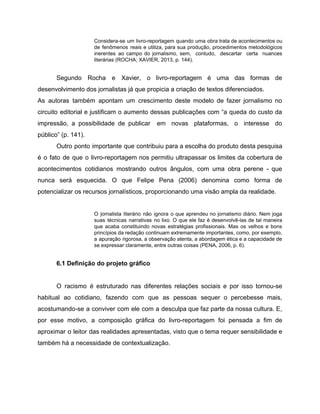 Considera-se um livro-reportagem quando uma obra trata de acontecimentos ou
de fenômenos reais e utiliza, para sua produção, procedimentos metodológicos
inerentes ao campo do jornalismo, sem, contudo, descartar certa nuances
literárias (ROCHA; XAVIER, 2013, p. 144).
Segundo Rocha e Xavier, o livro-reportagem é uma das formas de
desenvolvimento dos jornalistas já que propicia a criação de textos diferenciados.
As autoras também apontam um crescimento deste modelo de fazer jornalismo no
circuito editorial e justificam o aumento dessas publicações com “a queda do custo da
impressão, a possibilidade de publicar em novas plataformas, o interesse do
público” (p. 141).
Outro ponto importante que contribuiu para a escolha do produto desta pesquisa
é o fato de que o livro-reportagem nos permitiu ultrapassar os limites da cobertura de
acontecimentos cotidianos mostrando outros ângulos, com uma obra perene - que
nunca será esquecida. O que Felipe Pena (2006) denomina como forma de
potencializar os recursos jornalísticos, proporcionando uma visão ampla da realidade.
O jornalista literário não ignora o que aprendeu no jornalismo diário. Nem joga
suas técnicas narrativas no lixo. O que ele faz é desenvolvê-las de tal maneira
que acaba constituindo novas estratégias profissionais. Mas os velhos e bons
princípios da redação continuam extremamente importantes, como, por exemplo,
a apuração rigorosa, a observação atenta, a abordagem ética e a capacidade de
se expressar claramente, entre outras coisas (PENA, 2006, p. 6).
6.1 Definição do projeto gráfico
O racismo é estruturado nas diferentes relações sociais e por isso tornou-se
habitual ao cotidiano, fazendo com que as pessoas sequer o percebesse mais,
acostumando-se a conviver com ele com a desculpa que faz parte da nossa cultura. E,
por esse motivo, a composição gráfica do livro-reportagem foi pensada a fim de
aproximar o leitor das realidades apresentadas, visto que o tema requer sensibilidade e
também há a necessidade de contextualização.
 