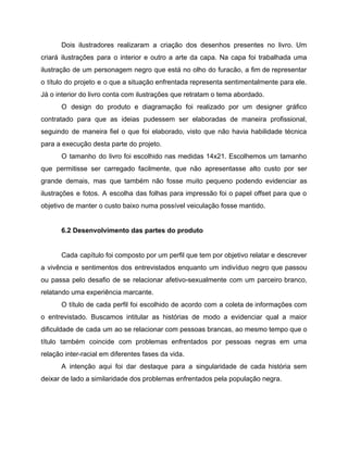 Dois ilustradores realizaram a criação dos desenhos presentes no livro. Um
criará ilustrações para o interior e outro a arte da capa. Na capa foi trabalhada uma
ilustração de um personagem negro que está no olho do furacão, a fim de representar
o título do projeto e o que a situação enfrentada representa sentimentalmente para ele.
Já o interior do livro conta com ilustrações que retratam o tema abordado.
O design do produto e diagramação foi realizado por um designer gráfico
contratado para que as ideias pudessem ser elaboradas de maneira profissional,
seguindo de maneira fiel o que foi elaborado, visto que não havia habilidade técnica
para a execução desta parte do projeto.
O tamanho do livro foi escolhido nas medidas 14x21. Escolhemos um tamanho
que permitisse ser carregado facilmente, que não apresentasse alto custo por ser
grande demais, mas que também não fosse muito pequeno podendo evidenciar as
ilustrações e fotos. A escolha das folhas para impressão foi o papel offset para que o
objetivo de manter o custo baixo numa possível veiculação fosse mantido.
6.2 Desenvolvimento das partes do produto
Cada capítulo foi composto por um perfil que tem por objetivo relatar e descrever
a vivência e sentimentos dos entrevistados enquanto um indivíduo negro que passou
ou passa pelo desafio de se relacionar afetivo-sexualmente com um parceiro branco,
relatando uma experiência marcante.
O título de cada perfil foi escolhido de acordo com a coleta de informações com
o entrevistado. Buscamos intitular as histórias de modo a evidenciar qual a maior
dificuldade de cada um ao se relacionar com pessoas brancas, ao mesmo tempo que o
título também coincide ​com problemas enfrentados por pessoas negras em uma
relação inter-racial ​em diferentes fases da vida.
A intenção aqui foi dar destaque para a singularidade de cada história sem
deixar de lado a similaridade dos problemas enfrentados pela população negra.
 