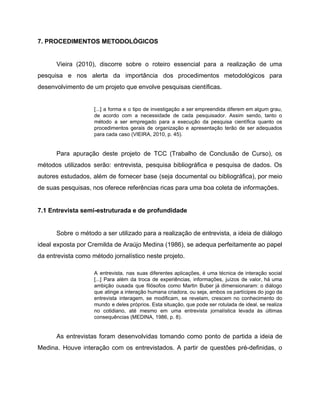 7. PROCEDIMENTOS METODOLÓGICOS
Vieira (2010), discorre sobre o roteiro essencial para a realização de uma
pesquisa e nos alerta da importância dos procedimentos metodológicos para
desenvolvimento de um projeto que envolve pesquisas científicas.
[...] a forma e o tipo de investigação a ser empreendida diferem em algum grau,
de acordo com a necessidade de cada pesquisador. Assim sendo, tanto o
método a ser empregado para a execução da pesquisa científica quanto os
procedimentos gerais de organização e apresentação terão de ser adequados
para cada caso (VIEIRA, 2010, p. 45).
Para apuração deste projeto de TCC (Trabalho de Conclusão de Curso), os
métodos utilizados serão: entrevista, pesquisa bibliográfica e pesquisa de dados. Os
autores estudados, além de fornecer base (seja documental ou bibliográfica), por meio
de suas pesquisas, nos oferece referências ricas para uma boa coleta de informações.
7.1 Entrevista semi-estruturada e de profundidade
Sobre o método a ser utilizado para a realização de entrevista, a ideia de diálogo
ideal exposta por Cremilda de Araújo Medina (1986), se adequa perfeitamente ao papel
da entrevista como método jornalístico neste projeto.
A entrevista, nas suas diferentes aplicações, é uma técnica de interação social
[...] Para além da troca de experiências, informações, juízos de valor, há uma
ambição ousada que filósofos como Martin Buber já dimensionaram: o diálogo
que atinge a interação humana criadora, ou seja, ambos os partícipes do jogo da
entrevista interagem, se modificam, se revelam, crescem no conhecimento do
mundo e deles próprios. Esta situação, que pode ser rotulada de ideal, se realiza
no cotidiano, até mesmo em uma entrevista jornalística levada às últimas
consequências (MEDINA, 1986, p. 8).
As entrevistas foram desenvolvidas tomando como ponto de partida a ideia de
Medina. Houve interação com os entrevistados. A partir de questões pré-definidas, o
 
