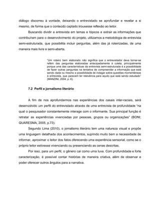 diálogo discorreu à vontade, deixando o entrevistado se aprofundar e revelar a si
mesmo, de forma que o conteúdo captado trouxesse reflexão ao leitor.
Buscando dividir a entrevista em temas e tópicos e extrair as informações que
contribuíram para o desenvolvimento do projeto, utilizamos a metodologia de entrevista
semi-estruturada, que possibilita incluir perguntas, além das já roteirizadas, de uma
maneira mais livre e semi-aberta.
“Um roteiro bem elaborado não significa que o entrevistador deva tornar-se
refém das perguntas elaboradas antecipadamente à coleta, principalmente
porque uma das características da entrevista semi-estruturada é a possibilidade
de fazer outras perguntas na tentativa de compreender a informação que está
sendo dada ou mesmo a possibilidade de indagar sobre questões momentâneas
à entrevista, que parecem ter relevância para aquilo que está sendo estudado”
(MANZINI, 2004, p. 6).
7.2 Perfil e jornalismo literário
A fim de nos aprofundarmos nas experiências dos casais inter-raciais, será
desenvolvido um perfil do entrevistado através de uma entrevista de profundidade “na
qual o pesquisador constantemente interage com o informante. Sua principal função é
retratar as experiências vivenciadas por pessoas, grupos ou organizações” (BONI;
QUARESMA, 2005, p.73).
Segundo Lima (2010), o jornalismo literário tem uma natureza visual e propõe
uma linguagem detalhada dos acontecimentos, suprindo muito bem a necessidade de
informar, aproximar o leitor dos fatos oferecendo uma experiência sensorial, como se o
próprio leitor estivesse vivenciando ou presenciando as cenas descritas.
Por isso, para um perfil, o gênero cai como uma luva. Com profundidade e forte
caracterização, é possível contar histórias de maneira criativa, além de observar e
poder oferecer outros ângulos para a narrativa.
 