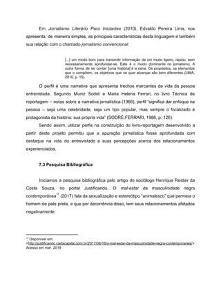 Em ​Jornalismo Literário Para Iniciantes (2010)​, Edvaldo Pereira Lima, nos
apresenta, de maneira simples, as principais características desta linguagem e também
sua relação com o chamado ​jornalismo convencional​:
[...] um modo bom para transmitir informação de um modo ligeiro, rápido, sem
necessariamente aprofundar-se. Este é o modo dominante no jornalismo. A
outra forma de se contar [uma história] é a cena. Os propósitos, os elementos
que o compõem, os objetivos que se quer alcançar são bem diferentes (LIMA,
2010, p. 15).
O perfil é uma narrativa que apresenta trechos marcantes da vida da pessoa
entrevistada. Segundo Muniz Sodré e Maria Helena Ferrari, no livro Técnica de
reportagem – notas sobre a narrativa jornalística (1986), perfil “significa dar enfoque na
pessoa – seja uma celebridade, seja um tipo popular, mas sempre o focalizado é
protagonista da história: sua própria vida” (SODRÉ;FERRARI, 1986, p. 126).
Sendo assim, utilizar perfis na constituição do livro-reportagem desenvolvido a
partir deste projeto permitiu que a apuração jornalística fosse aprofundada com
destaque na vida do entrevistado e suas percepções acerca dos relacionamentos
experienciados.
7.3 Pesquisa Bibliográfica
Iniciamos a pesquisa bibliográfica pelo artigo do sociólogo Henrique Restier da
Costa Souza, no portal Justificando. ​O mal-estar da masculinidade negra
contemporânea (2017) fala da sexualização e estereótipo “animalesco” que permeia o
13
homem de pele preta, e que por decorrência disso, tem seus relacionamentos afetados
negativamente:
13
Disponível em:
<​http://justificando.cartacapital.com.br/2017/08/16/o-mal-estar-da-masculinidade-negra-contemporanea/​>
Acesso em mar. 2018
 