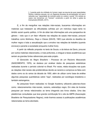 [...] grande parte da virilidade do homem negro se resume às suas capacidades
físicas e talentos sexuais, em um flagrante processo de animalização, em que é
reduzida sua “capacidade de controle sobre si e sobre o social”. Em ambos os
casos nos tornarmos um “homem” construído a partir do olhar e ações da
branquitude (SOUZA, 2017).
E, a fim de mergulhar nas relações inter-raciais, buscamos informações em
materiais que tratassem as dificuldades sofridas por um indivíduo negro tanto no
âmbito social quanto político. A fim de obter tais informações sob uma perspectiva de
gênero - visto que é um fator influente nas relações de casais inter-raciais, procurei
trabalhos como ​Mulheres, Raça e Classe (DAVIS, 1981) que aborda os desafios da
mulher negra e toda a sexualização que a envolve nas relações de trabalho (quando
encrava) e perante a sociedade (enquanto mulher livre).
A partir da reflexão proposta no texto de Souza, e da leitura de Davis, procurei
por outros materiais relacionados, e mais profundos, e cheguei a teses acadêmicas que
seriam as grandes fontes referenciais para este projeto.
O Genocídio do Negro Brasileiro - Processo de um Racismo Mascarado
(NASCIMENTO, 1976), se destaca por analisar dados de pesquisas estatísticas
realizadas durante o período colonial no Brasil. Por vezes, relata situações nas quais
as relações inter-raciais são problemáticas devido ao racismo e comprova os fatos com
dados como os do censo da década de 1950, além de utilizar como base de análise
algumas pesquisas quantitativas sobre “raça”, realizadas por sociólogos brasileiros e
também estrangeiros.
As pesquisas foram realizadas no Google Academy utilizando palavras-chave
como: relacionamentos inter-raciais, racismo, estereótipo negro. Em sites de livrarias
pesquisei por temas relacionados ao tema chegando aos livros citados. Uma das
plataformas consultadas que teve grande contribuição foi o site da ABPN (Associação
Brasileira de Pesquisadores Negros), onde tivemos acesso à publicações acadêmicas
relacionadas ao tema abordado.
 