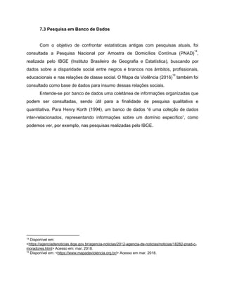 7.3 Pesquisa em Banco de Dados
Com o objetivo de confrontar estatísticas antigas com pesquisas atuais, foi
consultada a Pesquisa Nacional por Amostra de Domicílios Contínua (PNAD) ,
14
realizada pelo IBGE (Instituto Brasileiro de Geografia e Estatística), buscando por
dados sobre a disparidade social entre negros e brancos nos âmbitos, profissionais,
educacionais e nas relações de classe social. O Mapa da Violência (2016) também foi
15
consultado como base de dados para insumo dessas relações sociais.
Entende-se por banco de dados uma coletânea de informações organizadas que
podem ser consultadas, sendo útil para a finalidade de pesquisa qualitativa e
quantitativa. Para Henry Korth (1994), um banco de dados “é uma coleção de dados
inter-relacionados, representando informações sobre um domínio específico”, como
podemos ver, por exemplo, nas pesquisas realizadas pelo IBGE.
14
Disponível em:
<​https://agenciadenoticias.ibge.gov.br/agencia-noticias/2012-agencia-de-noticias/noticias/18282-pnad-c-
moradores.html​> Acesso em: mar. 2018.
15
Disponível em: <​https://www.mapadaviolencia.org.br/​> Acesso em mar. 2018.
 