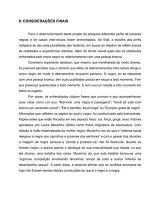 8.​ ​CONSIDERAÇÕES FINAIS
Para o desenvolvimento deste projeto de pesquisa diferentes perfis de pessoas
negras e de casais inter-raciais foram entrevistados. Ao final, a escolha dos perfis
redigidos se deu pela pluralidade das histórias, em busca do objetivo de refletir acerca
de realidades e experiências distintas. Além de tornar visível quais são os obstáculos
enfrentados pelo corpo negro no relacionamento com uma pessoa branca.
Considero importante destacar, que mesmo que manifestado de modo diverso,
foi possível perceber que o racismo que afeta os relacionamentos inter-raciais atinge o
corpo negro de modo à desmerecê-lo enquanto parceiro. O negro, ao se relacionar
com uma pessoa branca, tem suas qualidades postas em xeque a todo momento. Tem
sua presença questionada a todo momento. E tem sua cor notada a todo momento em
todos os lugares.
Por vezes, os entrevistados citaram frases que ouviram e que acompanharam
suas vidas como um eco: "Namorar uma negra é passageiro"; "Você só está com
branco por ascensão social"; "Ele é bandido, fique longe" ou "Europeu gosta de negra".
Afirmações que refletem os papéis ao qual o negro foi condicionado pela branquitude.
Papéis estes que estão fincados em seu aspecto físico: cor, força, ginga, sexo. Fatores
apontados por Laura Moutinho (2004) como frutos originados da escravatura. Com
relação à visão estereotipada da mulher negra, Moutinho nos diz que o “sistema social
relegava a negra aos caprichos e prazeres dos senhores” e com o passar das décadas
a imagem da negra sensual e “pronta à prostituir-se” não foi destruída. Quanto ao
homem negro, a autora aponta a ideologia de sua masculinidade que resulta, no que
ela chama, uma batalha das cores. Moutinho diz que esta batalha tornou-se uma
“vigorosa competição envolvendo tamanhos, tempo de coito e outros critérios de
desempenho sexual”. A partir disso, é possível afirmar que os conflitos amorosos de
hoje não ficaram isentos destas construções do que é o negro e a negra.
 
