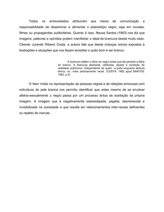 Todos os entrevistados atribuíram aos meios de comunicação a
responsabilidade de disseminar e alimentar o estereótipo negro, seja em novelas,
filmes ou propagandas publicitárias. Quanto à isso, Neusa Santos (1983) nos diz que
imagens, palavras e opiniões podem manifestar o ideal de brancura desde muito cedo.
Citando Jurandir Ribeiro Costa, a autora fala que desde crianças somos expostos à
ilustrações e situações que nos fazem acreditar o quão bom é ser branco:
A brancura detém o olhar do negro antes que ele penetre a falha
do branco. A brancura abstraída, retificada, alçada à condição de
realidade autônoma, independente de quem a porta enquanto atributo
étnico, ou, mais precisamente racial. (COSTA, 1982 apud SANTOS,
1983, p.4).
O fator mídia na representação de pessoas negras e de relações amorosas com
indivíduos de pele branca nos permitiu identificar que antes mesmo de se envolver
afetivo-sexualmente o negro passa por um processo árduo de aceitação da própria
imagem. A imagem que é negativamente estereotipada, julgada, desmerecida e
invisibilizada na sociedade e que resulta em relacionamentos inter-raciais deficientes
ou repleto de marcas.
 