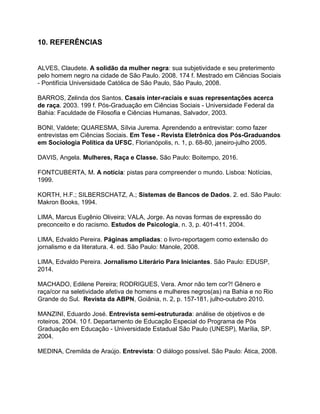 10. REFERÊNCIAS
ALVES, Claudete. ​A solidão da mulher negra​: sua subjetividade e seu preterimento
pelo homem negro na cidade de São Paulo. 2008. 174 f. Mestrado em Ciências Sociais
- Pontifícia Universidade Católica de São Paulo, São Paulo, 2008.
BARROS, Zelinda dos Santos. ​Casais inter-raciais e suas representações acerca
de raça​. 2003. 199 f. Pós-Graduação em Ciências Sociais - Universidade Federal da
Bahia: Faculdade de Filosofia e Ciências Humanas, Salvador, 2003.
BONI, Valdete; QUARESMA, Sílvia Jurema. Aprendendo a entrevistar: como fazer
entrevistas em Ciências Sociais. ​Em Tese - Revista Eletrônica dos Pós-Graduandos
em Sociologia Política da UFSC​, Florianópolis, n. 1, p. 68-80, janeiro-julho 2005.
DAVIS, Angela. ​Mulheres, Raça e Classe.​ São Paulo: Boitempo, 2016.
FONTCUBERTA, M. ​A notícia​: pistas para compreender o mundo. Lisboa: Notícias,
1999.
KORTH, H.F.; SILBERSCHATZ, A.; ​Sistemas de Bancos de Dados​. 2. ed. São Paulo:
Makron Books, 1994.
LIMA, Marcus Eugênio Oliveira; VALA, Jorge. As novas formas de expressão do
preconceito e do racismo. ​Estudos de Psicologia​, n. 3, p. 401-411. 2004.
LIMA, Edvaldo Pereira. ​Páginas ampliadas​: o livro-reportagem como extensão do
jornalismo e da literatura. 4. ed. São Paulo: Manole, 2008.
LIMA, Edvaldo Pereira. ​Jornalismo Literário Para Iniciantes​. São Paulo: EDUSP,
2014.
MACHADO, Edilene Pereira; RODRIGUES, Vera. Amor não tem cor?! Gênero e
raça/cor na seletividade afetiva de homens e mulheres negros(as) na Bahia e no Rio
Grande do Sul. ​Revista da ABPN​,​ ​Goiânia, n. 2, p. 157-181, julho-outubro 2010.
MANZINI, Eduardo José. ​Entrevista semi-estruturada​: análise de objetivos e de
roteiros. 2004. 10 f. Departamento de Educação Especial do Programa de Pós
Graduação em Educação - Universidade Estadual São Paulo (UNESP), Marília, SP.
2004.
MEDINA, Cremilda de Araújo. ​Entrevista​: O diálogo possível. São Paulo: Ática, 2008.
 