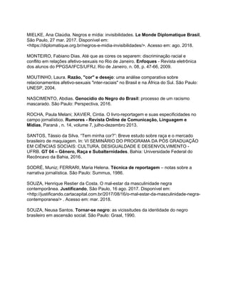 MIELKE, Ana Claúdia. Negros e mídia: invisibilidades. ​Le Monde Diplomatique Brasil​,
São Paulo, 27 mar. 2017. Disponível em:
<https://diplomatique.org.br/negros-e-midia-invisibilidades/>. Acesso em: ago. 2018.
MONTEIRO, Fabiano Dias. Até que as cores os separem: discriminação racial e
conflito em relações afetivo-sexuais no Rio de Janeiro. ​Enfoques ​- Revista eletrônica
dos alunos do PPGSA/IFCS/UFRJ, Rio de Janeiro, n. 08, p. 47-66, 2009.
MOUTINHO, Laura. ​Razão, "cor" e desejo​: uma análise comparativa sobre
relacionamentos afetivo-sexuais "inter-raciais" no Brasil e na África do Sul. São Paulo:
UNESP, 2004.
NASCIMENTO, Abdias. ​Genocídio do Negro do Brasil​: processo de um racismo
mascarado. São Paulo: Perspectiva, 2016.
ROCHA, Paula Melani; XAVIER, Cintia. O livro-reportagem e suas especificidades no
campo jornalístico. ​Rumores - Revista Online de Comunicação, Linguagem e
Mídias​, Paraná , n. 14, volume 7, julho-dezembro 2013.
SANTOS, Tássio da Silva. “Tem minha cor?”: Breve estudo sobre raça e o mercado
brasileiro de maquiagem. In: VI SEMINÁRIO DO PROGRAMA DA PÓS GRADUAÇÃO
EM CIÊNCIAS SOCIAIS: CULTURA, DESIGUALDADE E DESENVOLVIMENTO -
UFRB. ​GT 04 – Gênero, Raça e Subalternidades​. Bahia: Universidade Federal do
Recôncavo da Bahia, 2016.
SODRÉ, Muniz; FERRARI, Maria Helena. ​Técnica de reportagem​ – notas sobre a
narrativa jornalística. São Paulo: Summus, 1986.
SOUZA, Henrique Restier da Costa. O mal-estar da masculinidade negra
contemporânea. ​Justificando​, São Paulo, 16 ago. 2017. Disponível em:
<http://justificando.cartacapital.com.br/2017/08/16/o-mal-estar-da-masculinidade-negra-
contemporanea/> . Acesso em: mar. 2018.
SOUZA, Neusa Santos. ​Tornar-se negro​: as vicissitudes da identidade do negro
brasileiro em ascensão social. São Paulo: Graal, 1990.
 