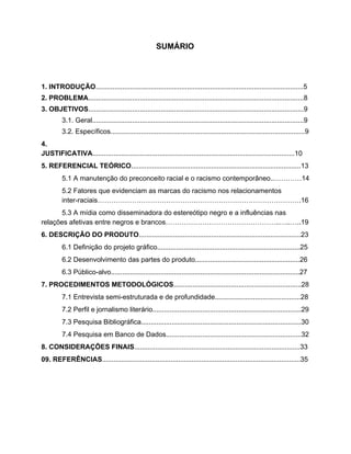 SUMÁRIO
1. INTRODUÇÃO​.............................................................................................................5
2. PROBLEMA​.................................................................................................................8
3. OBJETIVOS​.................................................................................................................9
3.1. Geral...............................................................................................................9
3.2. Específicos......................................................................................................9
4.
JUSTIFICATIVA​..........................................................................................................10
5. REFERENCIAL TEÓRICO​.........................................................................................13
5.1 A manutenção do preconceito racial e o racismo contemporâneo..…………14
5.2 Fatores que evidenciam as marcas do racismo nos relacionamentos
inter-raciais…………………………………….……………………………………….16
5.3 A mídia como disseminadora do estereótipo negro e a influências nas
relações afetivas entre negros e brancos…………………………………………..…..…..19
6. DESCRIÇÃO DO PRODUTO​.....................................................................................23
6.1 Definição do projeto gráfico...........................................................................25
6.2 Desenvolvimento das partes do produto.......................................................26
6.3 Público-alvo...................................................................................................27
7. PROCEDIMENTOS METODOLÓGICOS​...................................................................28
7.1 Entrevista semi-estruturada e de profundidade.............................................28
7.2 Perfil e jornalismo literário..............................................................................29
7.3 Pesquisa Bibliográfica....................................................................................30
7.4 Pesquisa em Banco de Dados.......................................................................32
8.​ ​CONSIDERAÇÕES FINAIS​.......................................................................................33
09.​ ​REFERÊNCIAS​........................................................................................................35
 