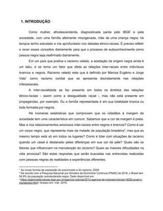 ​1. INTRODUÇÃO
Como mulher, afrodescendente, diagnosticada parda pelo IBGE e pela
sociedade, com uma família altamente miscigenada, mãe de uma criança negra, há
tempos tenho estudado e me aprofundado nos debates étnico-raciais. É preciso refletir
e rever esses conceitos ​diariamente para que o processo de autoconhecimento como
pessoa negra seja reafirmado diariamente.
Em um país que pratica o racismo velado, a aceitação da origem negra ainda é
um tabu, e se torna um fator que afeta as relações inter-raciais entre indivíduos
brancos e negros. Racismo velado este que é definido por Marcos Eugênio e Jorge
Vala como racismo cordial que se apresenta discretamente nas relações1
interpessoais.
A inter-racialidade se faz presente em todos os âmbitos das relações
étnico-raciais - assim como a desigualdade racial -, mas não está presente em
propagandas, por exemplo. Ou a família representada é em sua totalidade branca ou
toda formada por negros.
Há inúmeras estatísticas que comprovam que os cidadãos à margem da
sociedade tem uma característica em comum. Sabemos que a cor da margem é preta.
Mas e nos relacionamentos amorosos inter-raciais entre negros e branco​s? Como é ser
um corpo negro, que representa mais da metade da população brasileira , mas que ao2
mesmo tempo está só em todos os lugares? Como é lidar com situações de racismo
quando um casal é destacado pelas diferenças em sua cor da pele? ​Quais são os
fatores que influenciam na manutenção do racismo? Quais as maiores dificuldades na
vida amorosa? São estas respostas que serão buscadas nas entrevistas realizadas
com pessoas negras de realidades e experiências diferentes.
1
As novas formas de expressão do preconceito e do racismo, 2004.
2
De acordo com a Pesquisa Nacional por Amostra de Domicílios Contínua (PNAD) de 2016, o Brasil tem
54,9% da população autodeclarada negra. Dado disponível em:
<​https://agenciadenoticias.ibge.gov.br/agencia-noticias/2012-agencia-de-noticias/noticias/18282-pnad-c-
moradores.html​> Acesso em: mar. 2018.
 