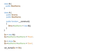 class B {
public $lastName;
}
class A {
public $name;
public $lastName;
public function __construct()
{
$this->lastName = new B();
}
}
$a = new A();
$a->lastName->lastName = 'River';
$b = clone $a;
$b->lastName->lastName = 'Dom';
var_dump($a == $b);
 