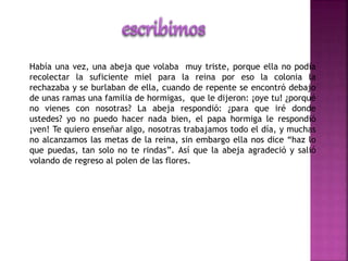Había una vez, una abeja que volaba muy triste, porque ella no podía 
recolectar la suficiente miel para la reina por eso la colonia la 
rechazaba y se burlaban de ella, cuando de repente se encontró debajo 
de unas ramas una familia de hormigas, que le dijeron: ¡oye tu! ¿porqué 
no vienes con nosotras? La abeja respondió: ¿para que iré donde 
ustedes? yo no puedo hacer nada bien, el papa hormiga le respondió 
¡ven! Te quiero enseñar algo, nosotras trabajamos todo el día, y muchas 
no alcanzamos las metas de la reina, sin embargo ella nos dice “haz lo 
que puedas, tan solo no te rindas”. Así que la abeja agradeció y salió 
volando de regreso al polen de las flores. 
 