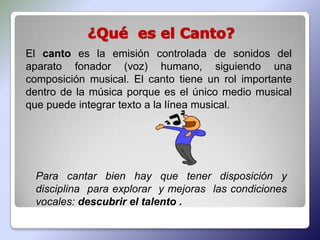 El canto es la emisión controlada de sonidos del
aparato fonador (voz) humano, siguiendo una
composición musical. El canto tiene un rol importante
dentro de la música porque es el único medio musical
que puede integrar texto a la línea musical.




 Para cantar bien hay que tener disposición y
 disciplina para explorar y mejoras las condiciones
 vocales: descubrir el talento .
 