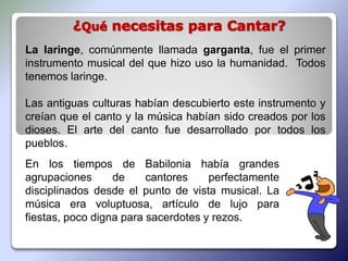 La laringe, comúnmente llamada garganta, fue el primer
instrumento musical del que hizo uso la humanidad. Todos
tenemos laringe.

Las antiguas culturas habían descubierto este instrumento y
creían que el canto y la música habían sido creados por los
dioses. El arte del canto fue desarrollado por todos los
pueblos.
En los tiempos de Babilonia había grandes
agrupaciones      de     cantores    perfectamente
disciplinados desde el punto de vista musical. La
música era voluptuosa, artículo de lujo para
fiestas, poco digna para sacerdotes y rezos.
 