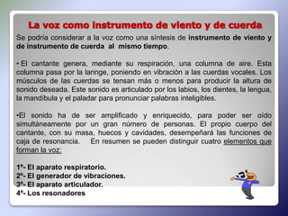 Se podría considerar a la voz como una síntesis de instrumento de viento y
de instrumento de cuerda al mismo tiempo.

• El cantante genera, mediante su respiración, una columna de aire. Esta
columna pasa por la laringe, poniendo en vibración a las cuerdas vocales. Los
músculos de las cuerdas se tensan más o menos para producir la altura de
sonido deseada. Este sonido es articulado por los labios, los dientes, la lengua,
la mandíbula y el paladar para pronunciar palabras inteligibles.

•El sonido ha de ser amplificado y enriquecido, para poder ser oído
simultáneamente por un gran número de personas. El propio cuerpo del
cantante, con su masa, huecos y cavidades, desempeñará las funciones de
caja de resonancia. En resumen se pueden distinguir cuatro elementos que
forman la voz:

1º- El aparato respiratorio.
2º- El generador de vibraciones.
3º- El aparato articulador.
4º- Los resonadores
 