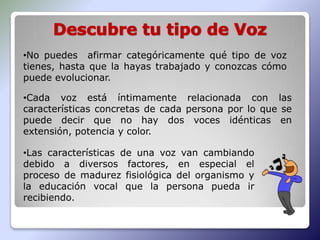 •No puedes afirmar categóricamente qué tipo de voz
tienes, hasta que la hayas trabajado y conozcas cómo
puede evolucionar.

•Cada voz está íntimamente relacionada con las
características concretas de cada persona por lo que se
puede decir que no hay dos voces idénticas en
extensión, potencia y color.

•Las características de una voz van cambiando
debido a diversos factores, en especial el
proceso de madurez fisiológica del organismo y
la educación vocal que la persona pueda ir
recibiendo.
 