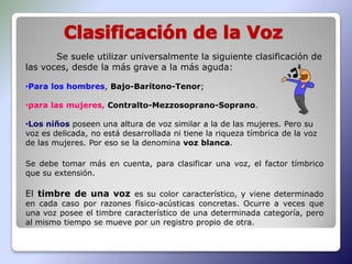 Se suele utilizar universalmente la siguiente clasificación de
las voces, desde la más grave a la más aguda:

•Para los hombres, Bajo-Barítono-Tenor;

•para las mujeres, Contralto-Mezzosoprano-Soprano.

•Los niños poseen una altura de voz similar a la de las mujeres. Pero su
voz es delicada, no está desarrollada ni tiene la riqueza tímbrica de la voz
de las mujeres. Por eso se la denomina voz blanca.

Se debe tomar más en cuenta, para clasificar una voz, el factor tímbrico
que su extensión.

El timbre de una voz es su color característico, y viene determinado
en cada caso por razones físico-acústicas concretas. Ocurre a veces que
una voz posee el timbre característico de una determinada categoría, pero
al mismo tiempo se mueve por un registro propio de otra.
 