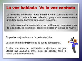 La necesidad de mejorar la voz cantada va en consonancia con la
necesidad de mejorar la voz hablada, ya que ésta correctamente
articulada puede transmitir emociones y matices.

Los principios fundamentales de la voz hablada son parecidos a los
de la cantada, sólo cambia el abanico de notas en las que se mueve.



Es posible mejorar la voz a base de ejercicios.

La voz es un instrumento que se puede perfeccionar.

Existen una serie de actividades y ejercicios de gran
utilidad que ayudan a emitir mejor los sonidos, tanto al
hablar como cuando cantas.
 