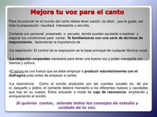 Para incursionar en el mundo del canto debes tener pasión, es decir , que te guste; así
toda la preparación resultará interesante y sencilla.

Contacta con personal preparado o escuela donde puedan ayudarte a explorar y
mejorar tus condiciones para cantar. Te familiarizaras con una serie de técnicas de
mejoramiento. Aprenderás la importancia de

•La respiración: El control de la respiración es la base principal de cualquier técnica vocal.

•La relajación corporales necesaria para tener una buena voz y poder manejarla con
libertad y soltura.

•El apoyo es una fuerza que se debe empezar a producir voluntariamente con el
diafragma justo antes de empezar a cantar.

•La resonancia: Como el sonido producido por las cuerdas vocales es, de por
sí, pequeño y pobre, el cantante deberá mandarlo a los diferentes huesos y cavidades
que hay en su cuerpo. Éstos actuarán a modo de caja de resonancia, ampliando y
enriqueciendo el sonido.

    Si quieres cantar, atiende todos los consejos de estudio y
                        cuidado de tu voz.
 