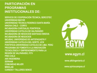 PARTICIPACIÓN EN PROGRAMAS INSTITUCIONALES DE:SERVICIO DE COOPERACIÓN TÉCNICA, SERCOTECUNIVERSIDAD MAYORUNIVERSIDAD TÉCNICA FEDERICO SANTA MARÍAINNOVA CHILE – CORFOINCUBADORA CHRYSALIS, PONTIFICIA UNIVERSIDAD CATÓLICA DE VALPARAÍSOINCUBADORA DE NEGOCIOS SANTIAGO INNOVAINCUBADORA DE NEGOCIOS INCUBA2, UNIVERSIDAD DE ANTOFAGASTA Y UNIVERSIDAD CATÓLICA DEL NORTE, UCNPONTIFICIA UNIVERSIDAD CATÓLICA DE LIMA  PERÚPROGRAMA DE FOMENTO A LA INNOVACIÓN TECNOLÓGICA Y EMPRENDIMIENTO PARA LA REGIÓN DE VALPARAÍSO, FITVPREI CHILEAIKI INGENIERIASERNAMCOMUNIDAD MUJERMINDLABCURSOS Y TALLERES SENCEwww.egym.clwww.aikiingeniería.clwww.sylviocampos.cl