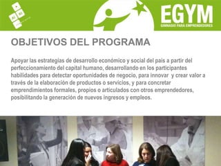 OBJETIVOS DEL PROGRAMAApoyar las estrategias de desarrollo económico y social del país a partir del perfeccionamiento del capital humano, desarrollando en los participantes habilidades para detectar oportunidades de negocio, para innovar  y crear valor a través de la elaboración de productos o servicios, y para concretar emprendimientos formales, propios o articulados con otros emprendedores, posibilitando la generación de nuevos ingresos y empleos.