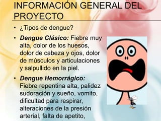 Información general del proyecto¿Tipos de dengue?Dengue Clásico: Fiebre muy alta, dolor de los huesos, dolor de cabeza y ojos, dolor de músculos y articulaciones y salpullido en la piel.Dengue Hemorrágico: Fiebre repentina alta, palidez sudoración y sueño, vomito, dificultad para respirar, alteraciones de la presión arterial, falta de apetito, sangrado en diferentes partes del cuerpo.