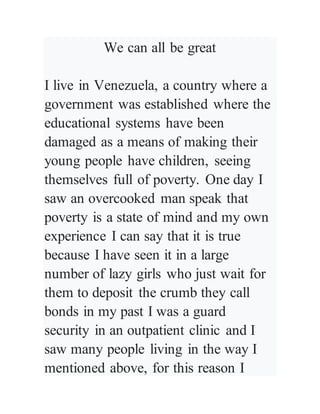 We can all be great
I live in Venezuela, a country where a
government was established where the
educational systems have been
damaged as a means of making their
young people have children, seeing
themselves full of poverty. One day I
saw an overcooked man speak that
poverty is a state of mind and my own
experience I can say that it is true
because I have seen it in a large
number of lazy girls who just wait for
them to deposit the crumb they call
bonds in my past I was a guard
security in an outpatient clinic and I
saw many people living in the way I
mentioned above, for this reason I
 