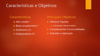 Características e Objetivos
Características
 Alta coesão *
 Baixo acoplamento *
 Autônomo (?)
 Independente (?)
Principais Objetivos
 Oferecer Opções
 Composer (Gerenciador)
 Complementar Funcionalidades
 Estender a Aplicação
 
