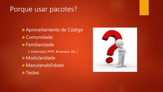 Porque usar pacotes?
Aproveitamento de Código
Comunidade
Familiaridade
 Extensões (PHP, Browsers, etc..)
Modularidade
Manutenabilidade
Testes
 