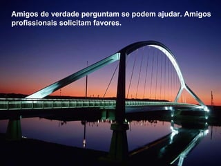 Amigos de verdade perguntam se podem ajudar. Amigos profissionais solicitam favores.  