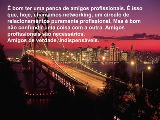 É bom ter uma penca de amigos profissionais. É isso que, hoje, chamamos networking, um círculo de relacionamentos puramente profissional. Mas é bom  não confundir uma coisa com a outra. Amigos profissionais são necessários.  Amigos de verdade, indispensáveis.  
